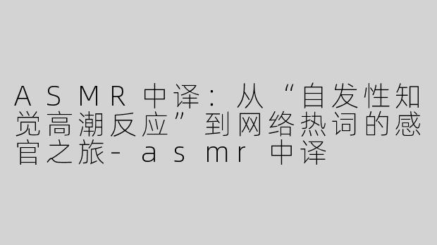 ASMR中译：从“自发性知觉高潮反应”到网络热词的感官之旅-asmr中译