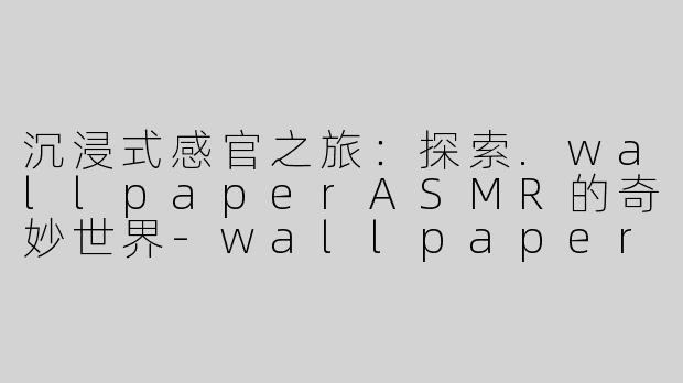 沉浸式感官之旅：探索.wallpaperASMR的奇妙世界-wallpaper asmr