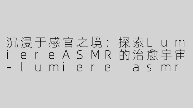 沉浸于感官之境：探索LumiereASMR的治愈宇宙-lumiere asmr
