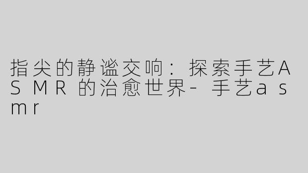 指尖的静谧交响:探索手艺ASMR的治愈世界-手艺asmr
