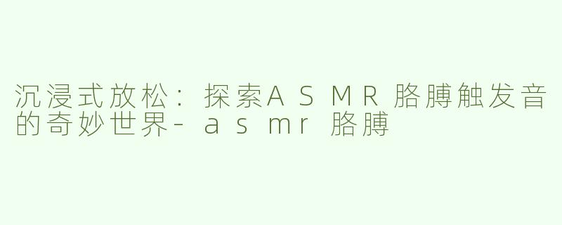沉浸式放松：探索ASMR胳膊触发音的奇妙世界-asmr胳膊