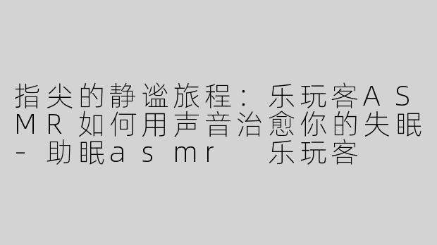 指尖的静谧旅程：乐玩客ASMR如何用声音治愈你的失眠-助眠asmr 乐玩客