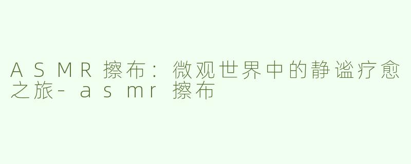 ASMR擦布：微观世界中的静谧疗愈之旅-asmr擦布