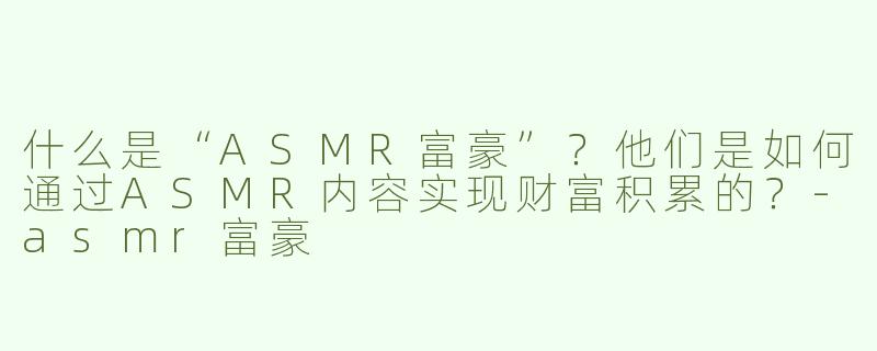 什么是“ASMR富豪”？他们是如何通过ASMR内容实现财富积累的？-asmr富豪