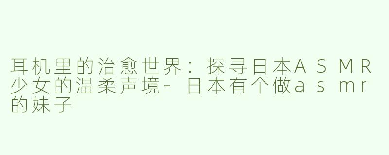 耳机里的治愈世界：探寻日本ASMR少女的温柔声境-日本有个做asmr的妹子