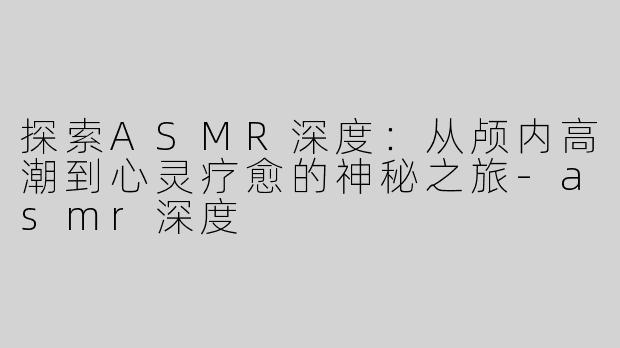 探索ASMR深度：从颅内高潮到心灵疗愈的神秘之旅-asmr深度