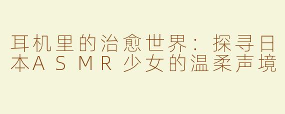 耳机里的治愈世界：探寻日本ASMR少女的温柔声境