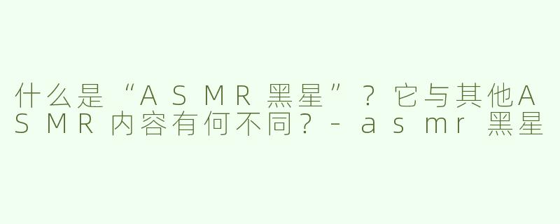 什么是“ASMR黑星”？它与其他ASMR内容有何不同？-asmr黑星