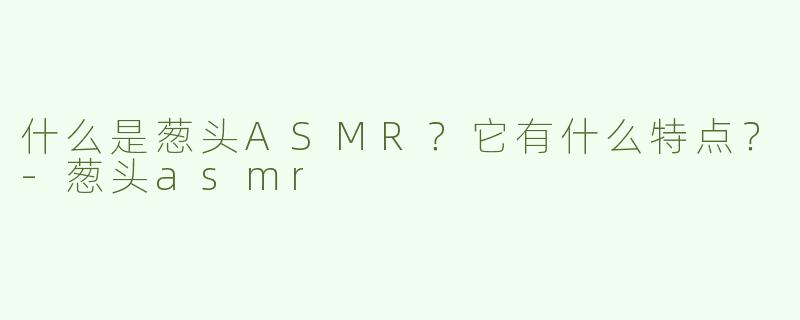 什么是葱头ASMR？它有什么特点？-葱头asmr
