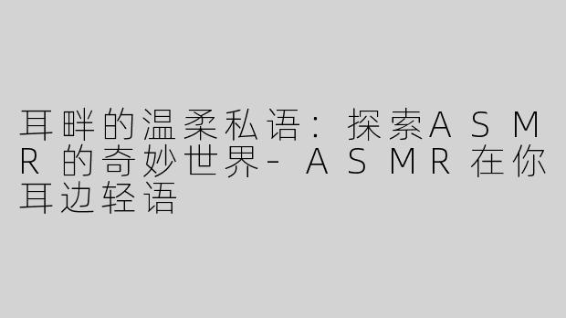 耳畔的温柔私语：探索ASMR的奇妙世界-ASMR在你耳边轻语