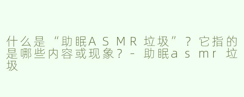 什么是“助眠ASMR垃圾”？它指的是哪些内容或现象？-助眠asmr垃圾