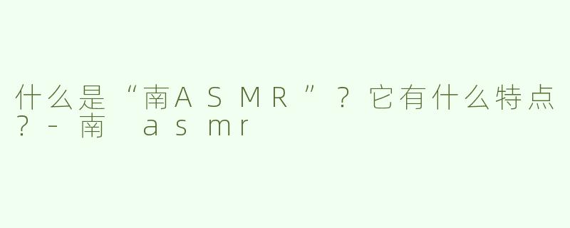 什么是“南ASMR”？它有什么特点？