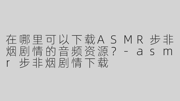 在哪里可以下载ASMR步非烟剧情的音频资源？-asmr步非烟剧情下载