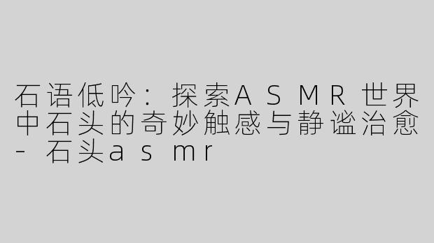 石语低吟：探索ASMR世界中石头的奇妙触感与静谧治愈-石头asmr