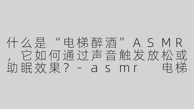 什么是“电梯醉酒”ASMR,它如何通过声音触发放松或助眠效果?