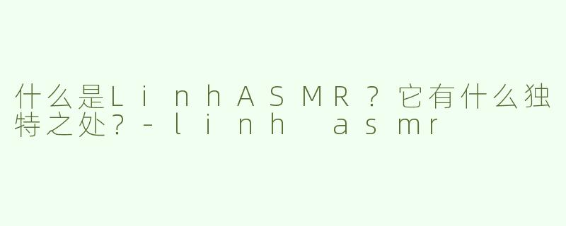 什么是LinhASMR？它有什么独特之处？-linh asmr