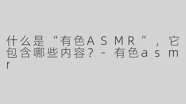 什么是“有色ASMR”，它包含哪些内容？-有色asmr
