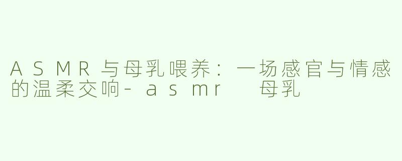 ASMR与母乳喂养：一场感官与情感的温柔交响-asmr 母乳