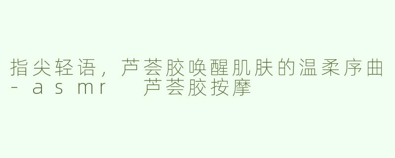 指尖轻语，芦荟胶唤醒肌肤的温柔序曲-asmr 芦荟胶按摩