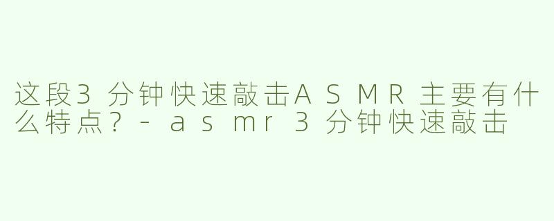 这段3分钟快速敲击ASMR主要有什么特点？-asmr3分钟快速敲击