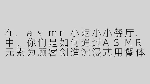 在.asmr小烟小小餐厅.中，你们是如何通过ASMR元素为顾客创造沉浸式用餐体验的？-asmr小烟小小餐厅