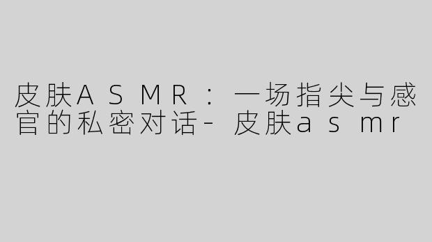 皮肤ASMR：一场指尖与感官的私密对话-皮肤asmr