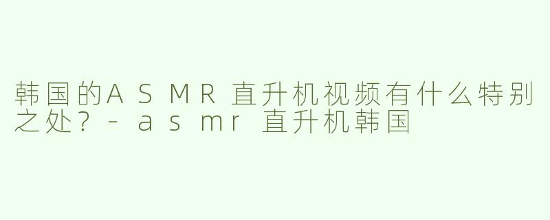 韩国的ASMR直升机视频有什么特别之处？-asmr直升机韩国
