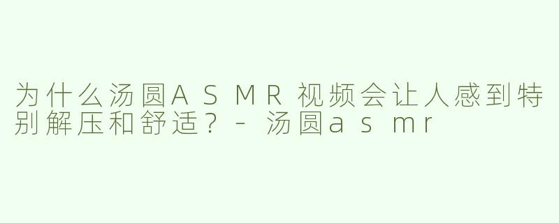 为什么汤圆ASMR视频会让人感到特别解压和舒适？-汤圆asmr