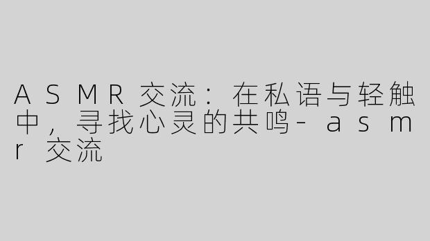 ASMR交流：在私语与轻触中，寻找心灵的共鸣-asmr交流