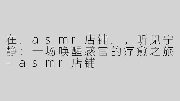 在.asmr店铺.,听见宁静:一场唤醒感官的疗愈之旅