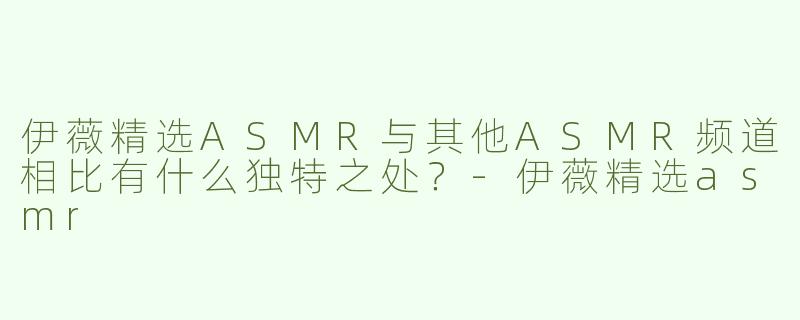 伊薇精选ASMR与其他ASMR频道相比有什么独特之处？