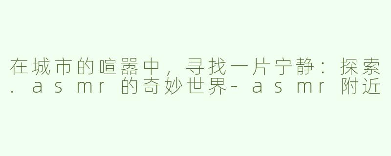 在城市的喧嚣中，寻找一片宁静：探索.asmr的奇妙世界-asmr附近
