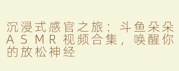 沉浸式感官之旅:斗鱼朵朵ASMR视频合集,唤醒你的放松神经