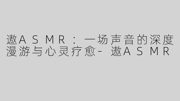 遨ASMR：一场声音的深度漫游与心灵疗愈-遨ASMR