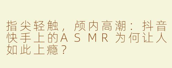 指尖轻触，颅内高潮：抖音快手上的ASMR为何让人如此上瘾？