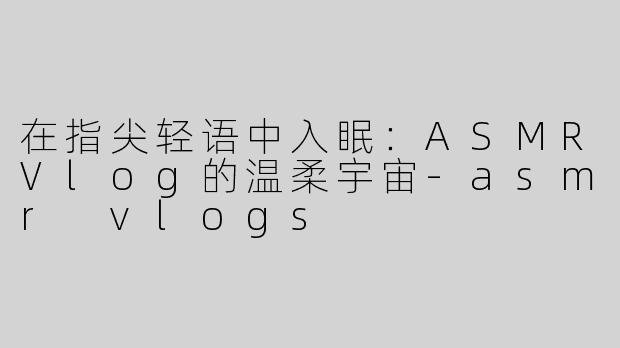 在指尖轻语中入眠：ASMRVlog的温柔宇宙-asmr vlogs