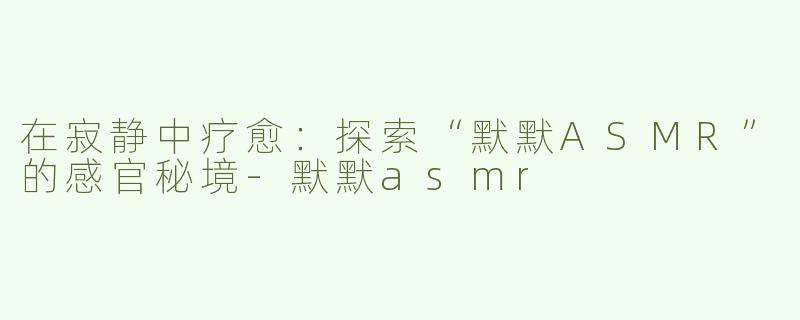 在寂静中疗愈：探索“默默ASMR”的感官秘境-默默asmr