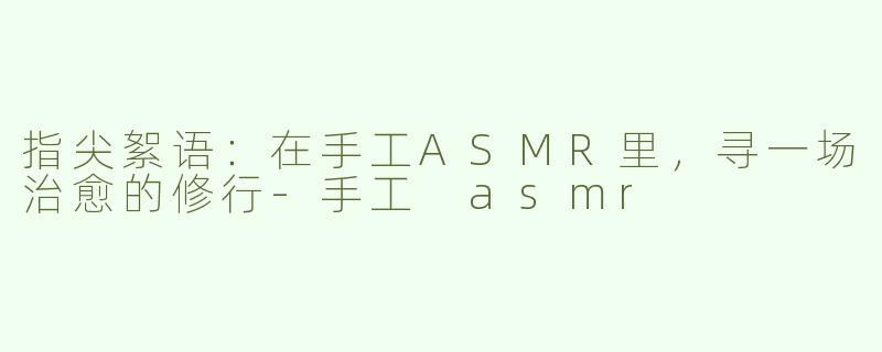 指尖絮语：在手工ASMR里，寻一场治愈的修行-手工 asmr