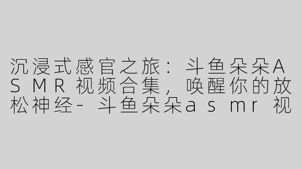 沉浸式感官之旅:斗鱼朵朵ASMR视频合集,唤醒你的放松神经-斗鱼朵朵asmr视频合集