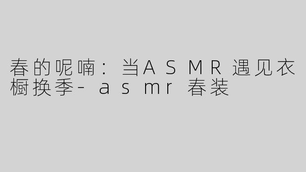 春的呢喃：当ASMR遇见衣橱换季-asmr春装