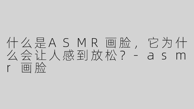 什么是ASMR画脸，它为什么会让人感到放松？-asmr画脸