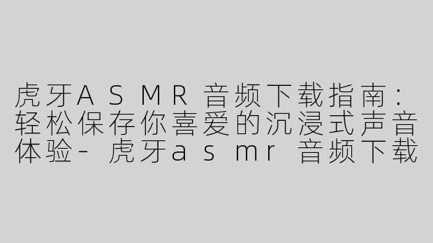 虎牙ASMR音频下载指南：轻松保存你喜爱的沉浸式声音体验-虎牙asmr音频下载