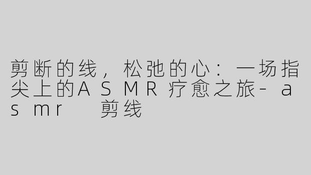 剪断的线，松弛的心：一场指尖上的ASMR疗愈之旅-asmr 剪线