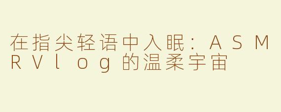 在指尖轻语中入眠：ASMRVlog的温柔宇宙