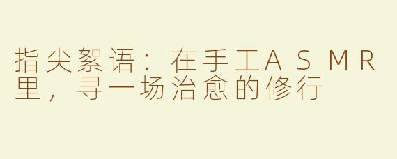 指尖絮语：在手工ASMR里，寻一场治愈的修行
