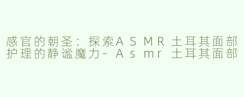 感官的朝圣：探索ASMR土耳其面部护理的静谧魔力-Asmr土耳其面部