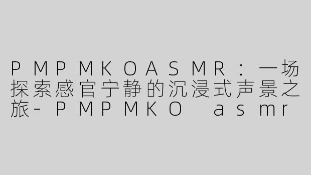 PMPMKOASMR：一场探索感官宁静的沉浸式声景之旅-PMPMKO asmr