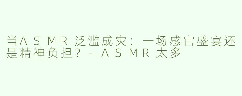 当ASMR泛滥成灾：一场感官盛宴还是精神负担？-ASMR太多