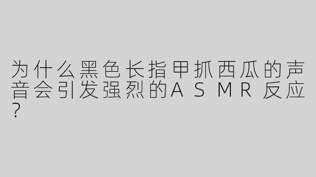 为什么黑色长指甲抓西瓜的声音会引发强烈的ASMR反应？