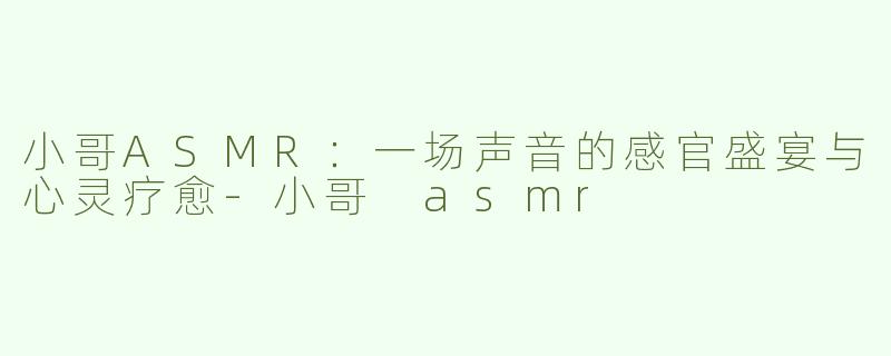 小哥ASMR：一场声音的感官盛宴与心灵疗愈-小哥 asmr